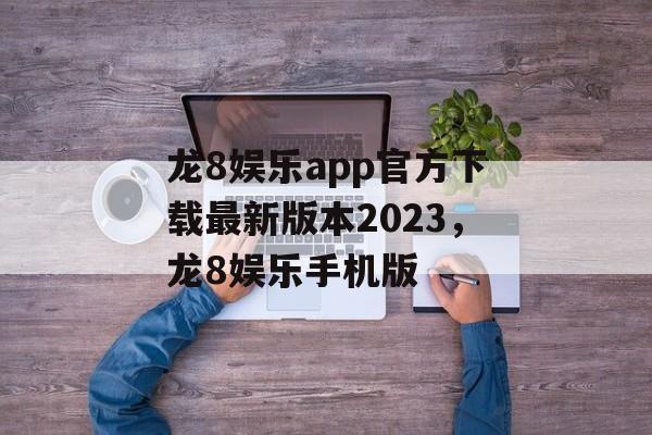 龙8娱乐app官方下载最新版本2023，龙8娱乐手机版