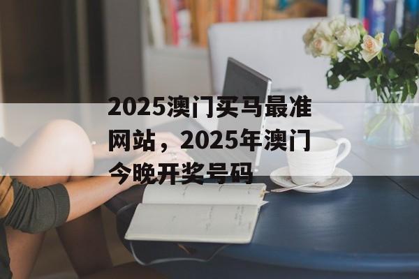 2025澳门买马最准网站，2025年澳门今晚开奖号码